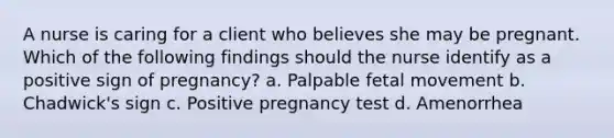 A nurse is caring for a client who believes she may be pregnant. Which of the following findings should the nurse identify as a positive sign of pregnancy? a. Palpable fetal movement b. Chadwick's sign c. Positive pregnancy test d. Amenorrhea