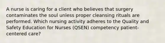 A nurse is caring for a client who believes that surgery contaminates the soul unless proper cleansing rituals are performed. Which nursing activity adheres to the Quality and Safety Education for Nurses (QSEN) competency patient-centered care?