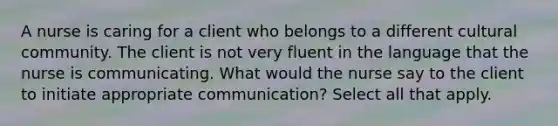 A nurse is caring for a client who belongs to a different cultural community. The client is not very fluent in the language that the nurse is communicating. What would the nurse say to the client to initiate appropriate communication? Select all that apply.