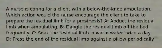 A nurse is caring for a client with a below-the-knee amputation. Which action would the nurse encourage the client to take to prepare the residual limb for a prosthesis? A: Abduct the residual limb when ambulating. B: Dangle the residual limb off the bed frequently. C: Soak the residual limb in warm water twice a day. D: Press the end of the residual limb against a pillow periodically