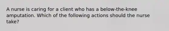 A nurse is caring for a client who has a below-the-knee amputation. Which of the following actions should the nurse take?