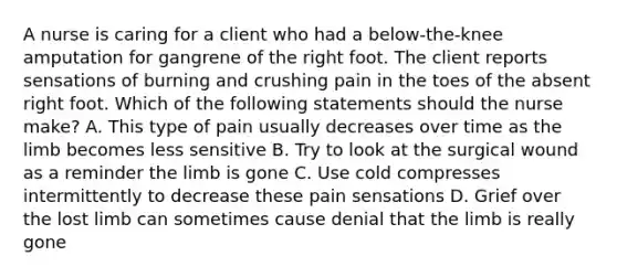 A nurse is caring for a client who had a below-the-knee amputation for gangrene of the right foot. The client reports sensations of burning and crushing pain in the toes of the absent right foot. Which of the following statements should the nurse make? A. This type of pain usually decreases over time as the limb becomes less sensitive B. Try to look at the surgical wound as a reminder the limb is gone C. Use cold compresses intermittently to decrease these pain sensations D. Grief over the lost limb can sometimes cause denial that the limb is really gone