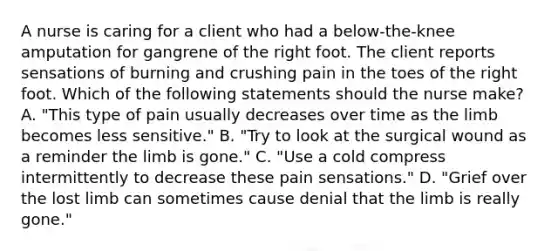 A nurse is caring for a client who had a below-the-knee amputation for gangrene of the right foot. The client reports sensations of burning and crushing pain in the toes of the right foot. Which of the following statements should the nurse make? A. "This type of pain usually decreases over time as the limb becomes less sensitive." B. "Try to look at the surgical wound as a reminder the limb is gone." C. "Use a cold compress intermittently to decrease these pain sensations." D. "Grief over the lost limb can sometimes cause denial that the limb is really gone."