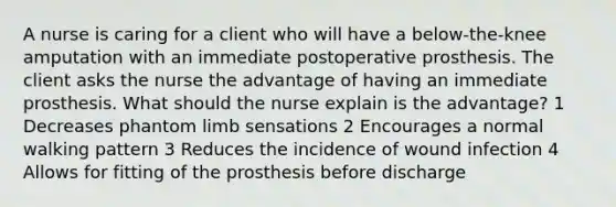 A nurse is caring for a client who will have a below-the-knee amputation with an immediate postoperative prosthesis. The client asks the nurse the advantage of having an immediate prosthesis. What should the nurse explain is the advantage? 1 Decreases phantom limb sensations 2 Encourages a normal walking pattern 3 Reduces the incidence of wound infection 4 Allows for fitting of the prosthesis before discharge