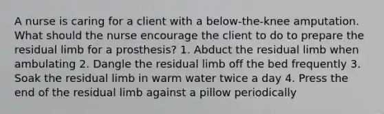 A nurse is caring for a client with a below-the-knee amputation. What should the nurse encourage the client to do to prepare the residual limb for a prosthesis? 1. Abduct the residual limb when ambulating 2. Dangle the residual limb off the bed frequently 3. Soak the residual limb in warm water twice a day 4. Press the end of the residual limb against a pillow periodically