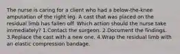 The nurse is caring for a client who had a below-the-knee amputation of the right leg. A cast that was placed on the residual limb has fallen off. Which action should the nurse take immediately? 1.Contact the surgeon. 2.Document the findings. 3.Replace the cast with a new one. 4.Wrap the residual limb with an elastic compression bandage.