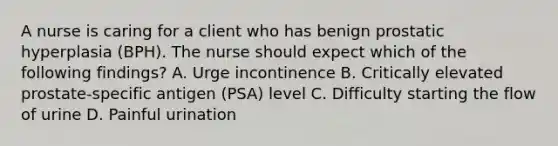 A nurse is caring for a client who has benign prostatic hyperplasia (BPH). The nurse should expect which of the following findings? A. Urge incontinence B. Critically elevated prostate-specific antigen (PSA) level C. Difficulty starting the flow of urine D. Painful urination