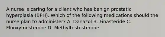 A nurse is caring for a client who has benign prostatic hyperplasia (BPH). Which of the following medications should the nurse plan to administer? A. Danazol B. Finasteride C. Fluoxymesterone D. Methyltestosterone