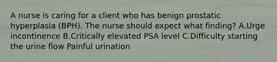 A nurse is caring for a client who has benign prostatic hyperplasia (BPH). The nurse should expect what finding? A.Urge incontinence B.Critically elevated PSA level C.Difficulty starting the urine flow Painful urination