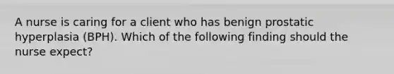 A nurse is caring for a client who has benign prostatic hyperplasia (BPH). Which of the following finding should the nurse expect? ​