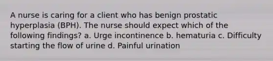 A nurse is caring for a client who has benign prostatic hyperplasia (BPH). The nurse should expect which of the following findings? a. Urge incontinence b. hematuria c. Difficulty starting the flow of urine d. Painful urination