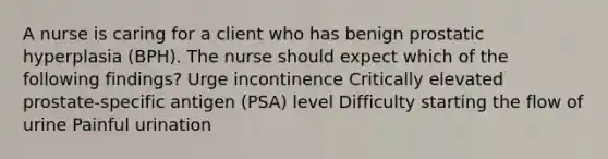 A nurse is caring for a client who has benign prostatic hyperplasia (BPH). The nurse should expect which of the following findings? Urge incontinence Critically elevated prostate-specific antigen (PSA) level Difficulty starting the flow of urine Painful urination