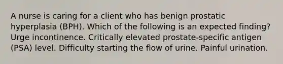 A nurse is caring for a client who has benign prostatic hyperplasia (BPH). Which of the following is an expected finding? Urge incontinence. Critically elevated prostate-specific antigen (PSA) level. Difficulty starting the flow of urine. Painful urination.