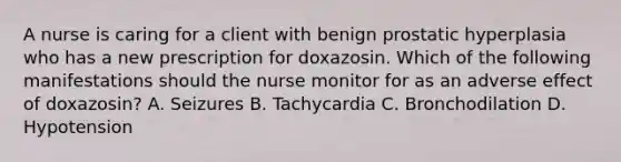 A nurse is caring for a client with benign prostatic hyperplasia who has a new prescription for doxazosin. Which of the following manifestations should the nurse monitor for as an adverse effect of doxazosin? A. Seizures B. Tachycardia C. Bronchodilation D. Hypotension