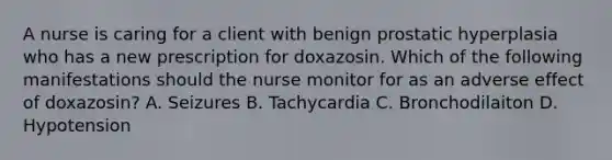 A nurse is caring for a client with benign prostatic hyperplasia who has a new prescription for doxazosin. Which of the following manifestations should the nurse monitor for as an adverse effect of doxazosin? A. Seizures B. Tachycardia C. Bronchodilaiton D. Hypotension