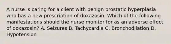 A nurse is caring for a client with benign prostatic hyperplasia who has a new prescription of doxazosin. Which of the following manifestations should the nurse monitor for as an adverse effect of doxazosin? A. Seizures B. Tachycardia C. Bronchodilation D. Hypotension