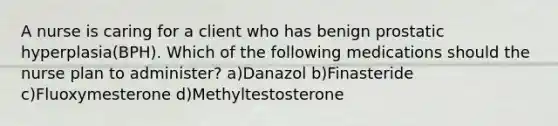 A nurse is caring for a client who has benign prostatic hyperplasia(BPH). Which of the following medications should the nurse plan to administer? a)Danazol b)Finasteride c)Fluoxymesterone d)Methyltestosterone