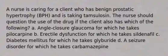 A nurse is caring for a client who has benign prostatic hypertrophy (BPH) and is taking tamsulosin. The nurse should question the use of the drug if the client also has which of the following? a. Angle-closure glaucoma for which he takes pilocarpine b. Erectile dysfunction for which he takes sildenafil c. Diabetes mellitus for which he takes glyburide d. A seizure disorder for which he takes carbamazepine