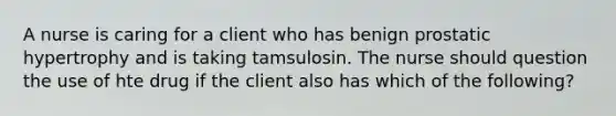 A nurse is caring for a client who has benign prostatic hypertrophy and is taking tamsulosin. The nurse should question the use of hte drug if the client also has which of the following?