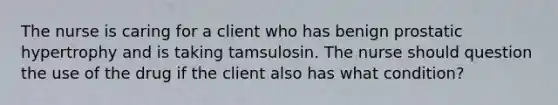 The nurse is caring for a client who has benign prostatic hypertrophy and is taking tamsulosin. The nurse should question the use of the drug if the client also has what condition?