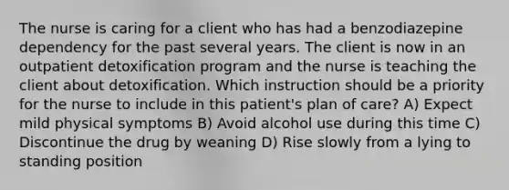 The nurse is caring for a client who has had a benzodiazepine dependency for the past several years. The client is now in an outpatient detoxification program and the nurse is teaching the client about detoxification. Which instruction should be a priority for the nurse to include in this patient's plan of care? A) Expect mild physical symptoms B) Avoid alcohol use during this time C) Discontinue the drug by weaning D) Rise slowly from a lying to standing position