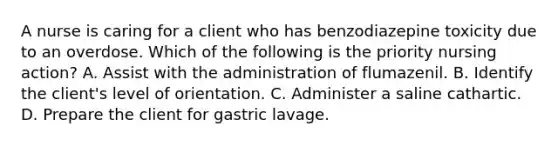 A nurse is caring for a client who has benzodiazepine toxicity due to an overdose. Which of the following is the priority nursing action? A. Assist with the administration of flumazenil. B. Identify the client's level of orientation. C. Administer a saline cathartic. D. Prepare the client for gastric lavage.