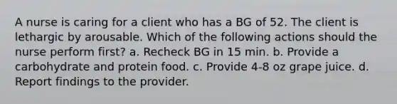 A nurse is caring for a client who has a BG of 52. The client is lethargic by arousable. Which of the following actions should the nurse perform first? a. Recheck BG in 15 min. b. Provide a carbohydrate and protein food. c. Provide 4-8 oz grape juice. d. Report findings to the provider.