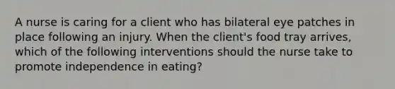 A nurse is caring for a client who has bilateral eye patches in place following an injury. When the client's food tray arrives, which of the following interventions should the nurse take to promote independence in eating?