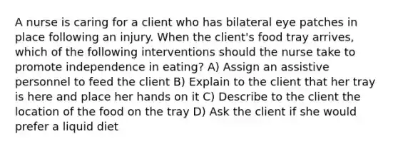 A nurse is caring for a client who has bilateral eye patches in place following an injury. When the client's food tray arrives, which of the following interventions should the nurse take to promote independence in eating? A) Assign an assistive personnel to feed the client B) Explain to the client that her tray is here and place her hands on it C) Describe to the client the location of the food on the tray D) Ask the client if she would prefer a liquid diet