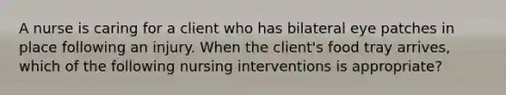 A nurse is caring for a client who has bilateral eye patches in place following an injury. When the client's food tray arrives, which of the following nursing interventions is appropriate?