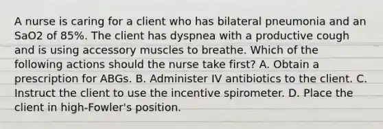 A nurse is caring for a client who has bilateral pneumonia and an SaO2 of 85%. The client has dyspnea with a productive cough and is using accessory muscles to breathe. Which of the following actions should the nurse take first? A. Obtain a prescription for ABGs. B. Administer IV antibiotics to the client. C. Instruct the client to use the incentive spirometer. D. Place the client in high-Fowler's position.