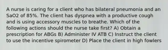 A nurse is caring for a client who has bilateral pneumonia and an SaO2 of 85%. The client has dyspnea with a productive cough and is using accessory muscles to breathe. Which of the following actions should the nurse take first? A) Obtain a prescription for ABGs B) Administer IV ATB C) Instruct the client to use the incentive spirometer D) Place the client in high fowlers