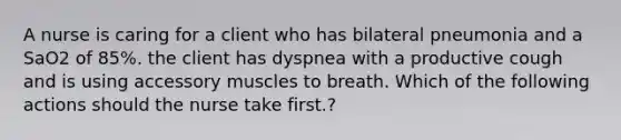 A nurse is caring for a client who has bilateral pneumonia and a SaO2 of 85%. the client has dyspnea with a productive cough and is using accessory muscles to breath. Which of the following actions should the nurse take first.?