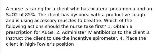 A nurse is caring for a client who has bilateral pneumonia and an SaO2 of 85%. The client has dyspnea with a productive cough and is using accessory muscles to breathe. Which of the following actions should the nurse take first? 1. Obtain a prescription for ABGs. 2. Administer IV antibiotics to the client 3. Instruct the client to use the incentive spirometer. 4. Place the client in high-Fowler's position