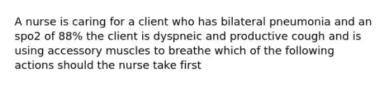 A nurse is caring for a client who has bilateral pneumonia and an spo2 of 88% the client is dyspneic and productive cough and is using accessory muscles to breathe which of the following actions should the nurse take first