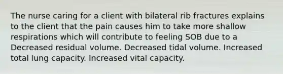 The nurse caring for a client with bilateral rib fractures explains to the client that the pain causes him to take more shallow respirations which will contribute to feeling SOB due to a Decreased residual volume. Decreased tidal volume. Increased total lung capacity. Increased vital capacity.