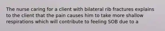 The nurse caring for a client with bilateral rib fractures explains to the client that the pain causes him to take more shallow respirations which will contribute to feeling SOB due to a