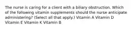 The nurse is caring for a client with a biliary obstruction. Which of the following vitamin supplements should the nurse anticipate administering? (Select all that apply.) Vitamin A Vitamin D Vitamin E Vitamin K Vitamin B