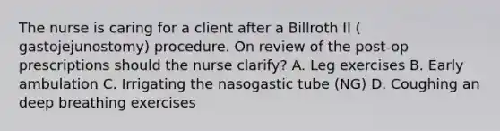 The nurse is caring for a client after a Billroth II ( gastojejunostomy) procedure. On review of the post-op prescriptions should the nurse clarify? A. Leg exercises B. Early ambulation C. Irrigating the nasogastic tube (NG) D. Coughing an deep breathing exercises