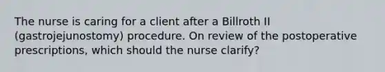 The nurse is caring for a client after a Billroth II (gastrojejunostomy) procedure. On review of the postoperative prescriptions, which should the nurse clarify?