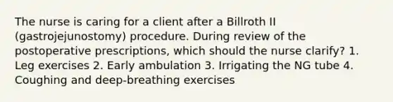 The nurse is caring for a client after a Billroth II (gastrojejunostomy) procedure. During review of the postoperative prescriptions, which should the nurse clarify? 1. Leg exercises 2. Early ambulation 3. Irrigating the NG tube 4. Coughing and deep-breathing exercises