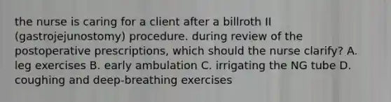 the nurse is caring for a client after a billroth II (gastrojejunostomy) procedure. during review of the postoperative prescriptions, which should the nurse clarify? A. leg exercises B. early ambulation C. irrigating the NG tube D. coughing and deep-breathing exercises