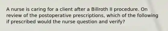 A nurse is caring for a client after a Billroth II procedure. On review of the postoperative prescriptions, which of the following if prescribed would the nurse question and verify?