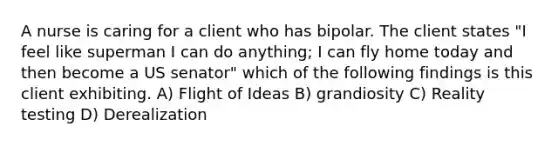 A nurse is caring for a client who has bipolar. The client states "I feel like superman I can do anything; I can fly home today and then become a US senator" which of the following findings is this client exhibiting. A) Flight of Ideas B) grandiosity C) Reality testing D) Derealization