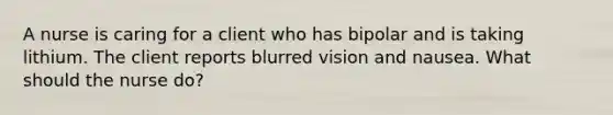 A nurse is caring for a client who has bipolar and is taking lithium. The client reports blurred vision and nausea. What should the nurse do?