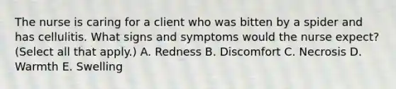 The nurse is caring for a client who was bitten by a spider and has cellulitis. What signs and symptoms would the nurse expect? (Select all that apply.) A. Redness B. Discomfort C. Necrosis D. Warmth E. Swelling