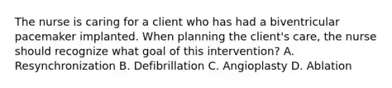 The nurse is caring for a client who has had a biventricular pacemaker implanted. When planning the client's care, the nurse should recognize what goal of this intervention? A. Resynchronization B. Defibrillation C. Angioplasty D. Ablation