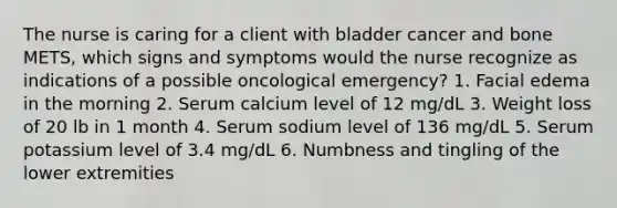 The nurse is caring for a client with bladder cancer and bone METS, which signs and symptoms would the nurse recognize as indications of a possible oncological emergency? 1. Facial edema in the morning 2. Serum calcium level of 12 mg/dL 3. Weight loss of 20 lb in 1 month 4. Serum sodium level of 136 mg/dL 5. Serum potassium level of 3.4 mg/dL 6. Numbness and tingling of the lower extremities