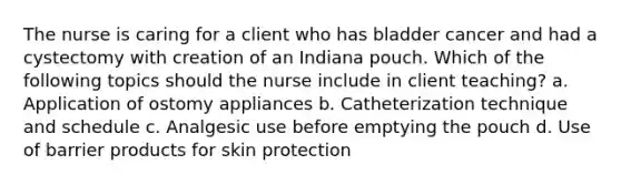 The nurse is caring for a client who has bladder cancer and had a cystectomy with creation of an Indiana pouch. Which of the following topics should the nurse include in client teaching? a. Application of ostomy appliances b. Catheterization technique and schedule c. Analgesic use before emptying the pouch d. Use of barrier products for skin protection