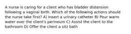 A nurse is caring for a client who has bladder distension following a vaginal birth. Which of the following actions should the nurse take first? A) Insert a urinary catheter B) Pour warm water over the client's perineum C) Assist the client to the bathroom D) Offer the client a sitz bath